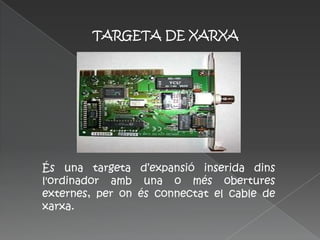TARGETA DE XARXA




És una targeta d’expansió inserida dins
l'ordinador amb una o més obertures
externes, per on és connectat el cable de
xarxa.
 