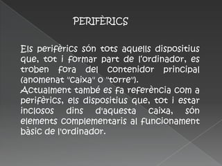 PERIFÈRICS


Els perifèrics són tots aquells dispositius
que, tot i formar part de l‘ordinador, es
troben fora del contenidor principal
(anomenat "caixa" o "torre").
Actualment també es fa referència com a
perifèrics, els dispositius que, tot i estar
inclosos dins d'aquesta caixa, són
elements complementaris al funcionament
bàsic de l'ordinador.
 