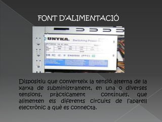 FONT D’ALIMENTACIÓ




Dispositiu que converteix la tensió alterna de la
xarxa de subministrament, en una o diverses
tensions, pràcticament         contínues, que
alimenten els diferents circuits de l’aparell
electrònic a què es connecta.
 
