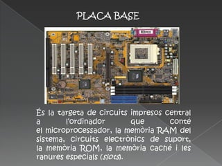 PLACA BASE




És la targeta de circuits impresos central
a       l‘ordinador        que      conté
el microprocessador, la memòria RAM del
sistema, circuits electrònics de suport,
la memòria ROM, la memòria caché i les
ranures especials (slots).
 