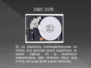 DISC DUR




És un dispositiu d'emmagatzematge no
volàtil. S'hi guarden grans quantitats de
dades      digitals  en    la    superfície
magnetitzada dels diversos discs que
conté, els quals giren a gran velocitat
 
