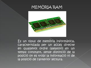 MEMÒRIA RAM




És un tipus de memòria informàtica,
caracteritzada per un accés directe
en qualsevol ordre (aleatori) en un
temps constant, sense distinció de la
posició on es trobi la informació ni de
la posició de l'anterior lectura.
 