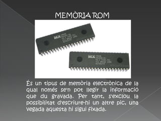 MEMÒRIA ROM




És un tipus de memòria electrònica de la
qual només se'n pot llegir la informació
que du gravada. Per tant, s'exclou la
possibilitat d'escriure-hi un altre pic, una
vegada aquesta hi sigui fixada.
 