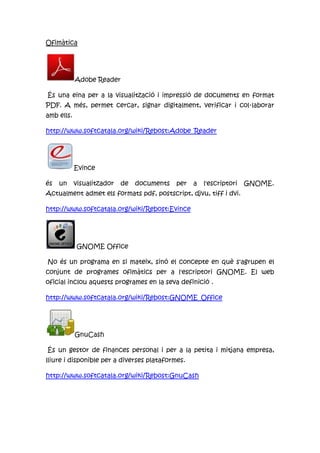 Ofimàtica
Adobe Reader
És una eina per a la visualització i impressió de documents en format
PDF. A més, permet cercar, signar digitalment, verificar i col·laborar
amb ells.
http://www.softcatala.org/wiki/Rebost:Adobe_Reader
Evince
és un visualitzador de documents per a l'escriptori GNOME.
Actualment admet els formats pdf, postscript, djvu, tiff i dvi.
http://www.softcatala.org/wiki/Rebost:Evince
GNOME Office
No és un programa en si mateix, sinó el concepte en què s'agrupen el
conjunt de programes ofimàtics per a l'escriptori GNOME. El web
oficial inclou aquests programes en la seva definició .
http://www.softcatala.org/wiki/Rebost:GNOME_Office
GnuCash
És un gestor de finances personal i per a la petita i mitjana empresa,
lliure i disponible per a diverses plataformes.
http://www.softcatala.org/wiki/Rebost:GnuCash
 