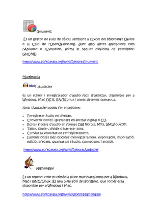 Gnumeric
És un gestor de fulls de càlcul semblant a l'Excel del Microsoft Office
o al Calc de l'OpenOffice.org. Junt amb altres aplicacions com
l'Abiword o l'Evolution, forma el paquet d'oficina de l'escriptori
GNOME.
http://www.softcatala.org/wiki/Rebost:Gnumeric
Multimedia
Audacity
és un editor i enregistrador d'àudio fàcil d'utilitzar, disponible per a
Windows, Mac OS X, GNU/Linux i altres sistemes operatius.
Amb l'Audacity podeu fer el següent:
Enregistrar àudio en directe.
Convertir cintes i gravar-les en format digital o CD.
Editar fitxers d'àudio en format Ogg Vorbis, MP3, WAW o AIFF.
Tallar, copiar, dividir o barrejar sons.
Canviar la velocitat de l'enregistrament.
I moltes coses més (opcions d'enregistrament, exportació, importació,
edició, efectes, qualitat de l'àudio, connectors i anàlisi).
http://www.softcatala.org/wiki/Rebost:Audacity
Nightingale
És un reproductor multimèdia lliure multiplataforma per a Windows,
Mac i GNU/Linux. És una bifuració del Songbird, que només està
disponible per a Windows i Mac.
http://www.softcatala.org/wiki/Rebost:Nightingale
 