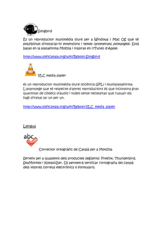 Songbird
És un reproductor multimèdia lliure per a Windows i Mac OS que té
possibilitat d'instaŀlar-hi extensions i temes (anomenats plomatges). Està
basat en la plataforma Mozilla i inspirat en l'iTunes d'Apple.
http://www.softcatala.org/wiki/Rebost:Songbird
VLC media player
és un reproductor multimèdia lliure (llicència GPL) i multiplataforma.
L'avantatge que té respecte d'altres reproductors és que incorpora gran
quantitat de còdecs d'àudio i vídeo sense necessitat que l'usuari els
hagi d'instal·lar un per un.
http://www.softcatala.org/wiki/Rebost:VLC_media_player
Llengua
Corrector ortogràfic de Català per a Motzilla
Serveix per a qualsevol dels productes següents: Firefox, Thunderbird,
SeaMonkey i KompoZer. Us permetrà verificar l'ortografia del català
dels vostres correus electrònics o formularis.
 