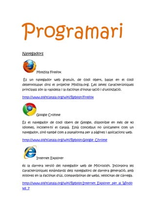 Programari
Navegadors
Motzilla Firefox
És un navegador web gratuït, de codi obert, basat en el codi
desenvolupat dins el projecte Mozilla.org. Les seves característiques
principals són la rapidesa i la facilitat d'instal·lació i d'utilització.
http://www.softcatala.org/wiki/Rebost:Firefox
Google Crohme
És el navegador de codi obert de Google, disponible en més de 40
idiomes, incloent-hi el català. Està concebut no únicament com un
navegador, sinó també com a plataforma per a pàgines i aplicacions web.
http://www.softcatala.org/wiki/Rebost:Google_Chrome
Internet Explorer
és la darrera versió del navegador web de Microsoft. Incorpora les
característiques estàndards dels navegadors de darrera generació, amb
millores en la facilitat d'ús, compatibilitat de webs, velocitat de càrrega.
http://www.softcatala.org/wiki/Rebost:Internet_Explorer_per_al_Windo
ws_7
 