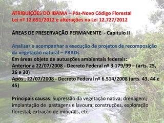 ATRIBUIÇÕES DO IBAMA – Pós-Novo Código Florestal
Lei nº 12.651/2012 e alterações na Lei 12.727/2012

ÁREAS DE PRESERVAÇÃO PERMANENTE - Capítulo II

Analisar e acompanhar a execução de projetos de recomposição
da vegetação natural – PRADs
Em áreas objeto de autuações ambientais federais:
Anterior a 22/07/2008 - Decreto Federal nº 3.179/99 – (arts. 25,
26 e 30)
Após , 22/07/2008 - Decreto Federal nº 6.514/2008 (arts. 43, 44 e
45)

Principais causas: Supressão da vegetação nativa; drenagem;
implantação de pastagens e lavoura; construções, exploração
florestal, extração de minerais, etc.
 