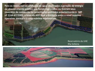 Para os reservatórios artificiais de água destinados a geração de energia
ou abastecimento público que foram registrados ou tiveram seus
contratos de concessão ou autorização assinados anteriormente à MP
nº 2166-67/2001, a faixa da APP será a distância entre o nível máximo
operativo normal e entornomáxima maximorum.
   A revegetação do a cota dos reservatórios hidroelétricos da CESP
   executados pela ESALQ/USP e IPEF de SP no período de 1988 a 2000 foi o
   marco da pesquisa com plantio misto de espécies nativas.




                                                            Reservatório da UHE
                                                            Ilha Solteira
 