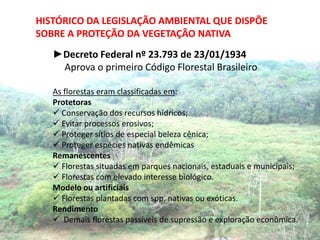 HISTÓRICO DA LEGISLAÇÃO AMBIENTAL QUE DISPÕE
SOBRE A PROTEÇÃO DA VEGETAÇÃO NATIVA
   ►Decreto Federal nº 23.793 de 23/01/1934
    Aprova o primeiro Código Florestal Brasileiro

   As florestas eram classificadas em:
   Protetoras
    Conservação dos recursos hídricos;
    Evitar processos erosivos;
    Proteger sítios de especial beleza cênica;
    Proteger espécies nativas endêmicas
   Remanescentes
    Florestas situadas em parques nacionais, estaduais e municipais;
    Florestas com elevado interesse biológico.
   Modelo ou artificiais
    Florestas plantadas com spp. nativas ou exóticas.
   Rendimento
    Demais florestas passíveis de supressão e exploração econômica.
 