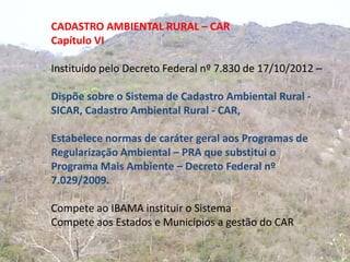 CADASTRO AMBIENTAL RURAL – CAR
Capítulo VI

Instituído pelo Decreto Federal nº 7.830 de 17/10/2012 –

Dispõe sobre o Sistema de Cadastro Ambiental Rural -
SICAR, Cadastro Ambiental Rural - CAR,

Estabelece normas de caráter geral aos Programas de
Regularização Ambiental – PRA que substitui o
Programa Mais Ambiente – Decreto Federal nº
7.029/2009.

Compete ao IBAMA instituir o Sistema
Compete aos Estados e Municípios a gestão do CAR
 