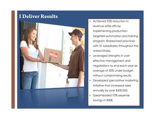 I Deliver Results
                    •  Achieved 95% reduction in
                      revenue write-offs by
                      implementing production-
                      targeted automation and training
                      program. Shared best practices
                      with 31 subsidiaries throughout the
                      United States.
                    •  Leveraged strengths in cost-

        +             effective management and
                      negotiations to end each year an
                      average of 20% under budget,
                      without compromising results.
                    •  Developed speculative marketing
                      initiative that increased sales
                      annually by over $500,000.
                    •  Spearheaded 70% expense
                      savings in 2008.
 