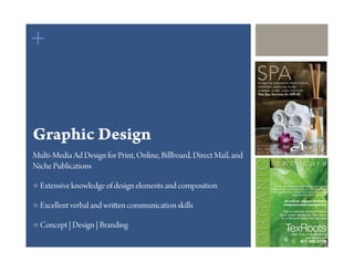 +
                                                                       SPA
                                                                        Pampering treatments offered include
                                                                        manicures, pedicures, facials,
                                                                        massage, scrubs, wraps and more.
                                                                        Two Spa Services for $99.00




Graphic Design                                                         Mon-Thurs 8:30-9, Fri 8-7, Sat 8-8

                                                                       1223 Debbie Lane
                                                                       817.477.4040
Multi-Media Ad Design for Print, Online, Billboard, Direct Mail, and
Niche Publications

  Extensive knowledge of design elements and composition                                   We use environmentally friendly products and
                                                                                        procedures to keep your lawn, and our planet, lush
                                                                                        and healthy. Plus, organic lawn care creates a safe
                                                                                                          playground for children and pets!

                                                                                                  All-natural, organic fertilizers
  Excellent verbal and wri   en communication skills                                             Integrative pest management

                                                                                                Visit us online for more information
                                                                                              about “green” gardening. Then call us
                                                                                               for a free consultation and estimate!

  Concept | Design | Branding
                                                                                                    TexRootsLawn Care & Landscaping
                                                                                                                      www.texroots.com
                                                                                                                  817.485.9708
 