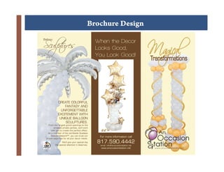 Brochure Design

    Sculpt
         ures
!

    Balloon
                                                    When the Decor
                                                    Looks Good,
                                                    You Look Good!
                                                                                         Transformations



              +
                  CREATE COLORFUL
                      FANTASY AND
                    UNFORGETTABLE
                  EXCITEMENT WITH
                   UNIQUE BALLOON
                      SCULPTURES.
        From the largest grand openings to the
             smallest private parties, we’ll work
           with you to create the perfect effect.
        As a member of the worldwide Qualatex
           Balloon NetworkSM, you can trust our
                                                     For more information call
      proven expertise for all your decor needs.
                     We’ll give your special day
               the special attention it deserves.
                                                    817.590.4442
                                                     email: info@anoccasionstation.net
                                                      www.anoccasionstation.net           www.anoccasionstation.net
 