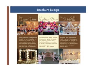 Brochure Design
!




     Dance Decor Ent Decor
                   rance                                                               Weddings
    Custom                               Grand                                   Elegant




           +
    Make your event unforgettable!
    Whether you want to jazz it up or
                                         We specialize in the unique!
                                         Welcome your guests with unique
                                                                                 Magical and memorable!
                                                                                 You’ve dreamed of this day since
    play it nice and smooth we can       and awesome entrance decor.             you were a little girl. Naturally you
    create the perfect decor. Dazzle     Our Qualatex Balloons bring decor       want it to be perfect. It will be
    your guests with glamorous dance     to life with a rainbow of colors in a   when you hire our certiﬁed balloon
    ﬂoor canopies or simple arches. We   wide range of sizes.                    artist to custom design your
    have many styles to choose from.     You imagine it, we’ll create it!        wedding decor.
 