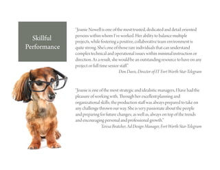 “Joanie Nowell is one of the most trusted, dedicated and detail oriented
              persons within whom I’ve worked. Her ability to balance multiple
  Skillful    projects, while fostering a positive, collaborative team environment is
Performance   quite strong. She’s one of those rare individuals that can understand
              complex technical and operational issues within minimal instruction or
              direction. As a result, she would be an outstanding resource to have on any
              project or full time senior staﬀ.”
                                          Don Davis, Director of IT Fort Worth Star-Telegram


              “Joanie is one of the most strategic and idealistic managers, I have had the
              pleasure of working with. rough her excellent planning and
              organizational skills; the production staﬀ was always prepared to take on
              any challenge thrown our way. She is very passionate about the people
              and preparing for future changes; as well as, always on top of the trends
              and encouraging personal and professional growth.”
                              Teresa Bratcher, Ad Design Manager, Fort Worth Star-Telegram
 