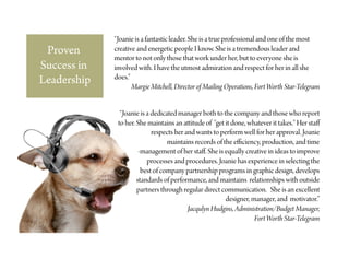 “Joanie is a fantastic leader. She is a true professional and one of the most
 Proven      creative and energetic people I know. She is a tremendous leader and
             mentor to not only those that work under her, but to everyone she is
Success in   involved with. I have the utmost admiration and respect for her in all she
             does.”
Leadership          Margie Mitchell, Director of Mailing Operations, Fort Worth Star-Telegram


               “Joanie is a dedicated manager both to the company and those who report
              to her. She maintains an a itude of "get it done, whatever it takes." Her staﬀ
                            respects her and wants to perform well for her approval. Joanie
                                  maintains records of the eﬃciency, production, and time
                       -management of her staﬀ. She is equally creative in ideas to improve
                          processes and procedures. Joanie has experience in selecting the
                        best of company partnership programs in graphic design, develops
                      standards of performance, and maintains relationships with outside
                      partners through regular direct communication. She is an excellent
                                                        designer, manager, and motivator.”
                                          Jacqulyn Hudgins, Administration/Budget Manager,
                                                                   Fort Worth Star-Telegram
 