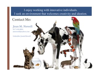 I enjoy working with innovative individuals.
 I seek an environment that welcomes creativity and ideation.
Contact Me:
Joan M. Nowell
817-239-0091
jmnowell@yahoo.com

Linkedin: JoanieNowell

              +
 