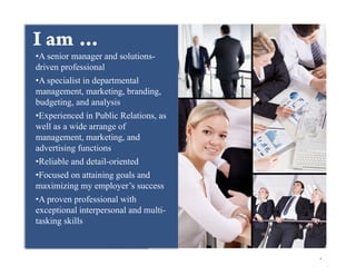 +am …
I
• A senior manager and solutions-
driven professional
• A specialist in departmental
management, marketing, branding,
budgeting, and analysis
• Experienced in Public Relations, as
well as a wide arrange of
management, marketing, and
advertising functions
• Reliable and detail-oriented
• Focused on attaining goals and
maximizing my employer’s success
• A proven professional with
exceptional interpersonal and multi-
tasking skills


                                         
 