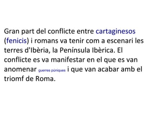 Gran part del conflicte entre cartaginesos
(fenicis) i romans va tenir com a escenari les
terres d'Ibèria, la Península Ibèrica. El
conflicte es va manifestar en el que es van
anomenar guerres púniques i que van acabar amb el
triomf de Roma.

 