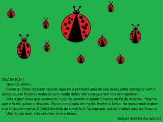 [05/06/2014] 
Querido diário, 
Como os filhos crescem rápido, hoje foi a primeira aula de vôo deles junto comigo e com o 
Júnior, quase ficamos malucos com medo deles não conseguirem nos acompanhar. 
Mas a pior coisa que aconteceu hoje foi quando o Júnior pousou no Pé de Acerola. Imagine 
que o Sabiá quase o devorou. Fiquei paralisada de medo. Porém o Júnior foi muito mais espero 
e se fingiu de morto. O Sabiá desistiu de comê-lo e foi procurar outros insetos aqui do Bosque. 
Ufa! Ainda bem, não sei viver sem o Júnior. 
Beijos! Belinha Assustada! 
 