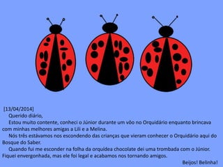 [13/04/2014] 
Querido diário, 
Estou muito contente, conheci o Júnior durante um vôo no Orquidário enquanto brincava 
com minhas melhores amigas a Lili e a Melina. 
Nós três estávamos nos escondendo das crianças que vieram conhecer o Orquidário aqui do 
Bosque do Saber. 
Quando fui me esconder na folha da orquídea chocolate dei uma trombada com o Júnior. 
Fiquei envergonhada, mas ele foi legal e acabamos nos tornando amigos. 
Beijos! Belinha! 
 