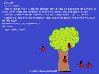 [14/04/2014 ] 
Querido diário, 
Hoje é segunda-feira e eu adoro as segundas-feiras porque é o dia em que nós joaninhas da 
família vamos juntas para comermos os pulgões da Amoreira aqui do Bosque do Saber. 
Adivinha que estava lá? Isso mesmo o Júnior, ele também estava lá com sua família. 
Chegou e foi logo me cumprimentando. Fiquei envergonhada, mas feliz. Minhas irmãs são 
danadas e logo 
perceberam que eu estou apaixonada 
pelo Júnior. 
Agora preciso dormir. 
Beijos! Belinha Apaixonada! 
 