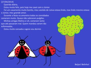 [27/04/2014] 
Querido diário, 
Estou muito feliz, pois hoje me casei com o Júnior. 
Foi um casamento muito bonito, meu vestido de noiva estava lindo, mas lindo mesmo estava 
o Júnior, meu grande amor. 
Durante a festa na amoreira todos os convidados 
comeram muito. Quase não sobraram pulgões. 
Minhas amigas Melina e Lili, comeram tanto 
que até passaram mal. Quem mandou serem tão 
esfomeadas. 
Estou muito cansada e agora vou dormir. 
Beijos! Belinha! 
 