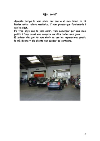 Qui som?

Aquesta botiga la vam obrir per que a el meu barri no hi
havien molts tallers mecànics. Y vam pensar que funcionaria i
així a sigut.
Fa tres anys que la vam obrir, vam començar per una mes
petita i l’any pasat vam comprar un altre taller mes gran.
El primer dia que ho vam obrir va ser les reparacions gratis
la mà d’obra y els clients van quedar-se contents.




                                                            3
 