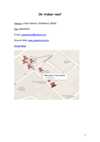 On trobar-nos?

Adreça: c/Sant Valentín, 100 Mataró, 08302.

Fax: 600647531

E-mail: joanmotores@hotmail.com

Direcció Web: www.joanmotores.com

Google Maps




                                              4
 