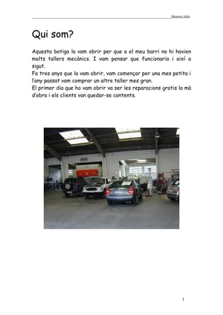 ______________________________________________________________Motores Julià



Qui som?
Aquesta botiga la vam obrir per que a el meu barri no hi havien
molts tallers mecànics. I vam pensar que funcionaria i així a
sigut.
Fa tres anys que la vam obrir, vam començar per una mes petita i
l’any passat vam comprar un altre taller mes gran.
El primer dia que ho vam obrir va ser les reparacions gratis la mà
d’obra i els clients van quedar-se contents.




                                                                       1
 