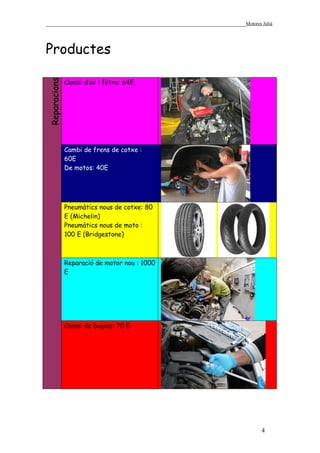 ______________________________________________________________Motores Julià



Productes
Reparacions


              Cambi d’oli i filtre: 64E.




              Cambi de frens de cotxe :
              60E
              De motos: 40E




              Pneumàtics nous de cotxe: 80
              E (Michelin)
              Pneumàtics nous de moto :
              100 E (Bridgestone)



              Reparació de motor nou : 1000
              E




              Cambi de bugies: 70 E




                                                                       4
 