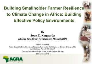Building Smallholder Farmer Resilience
to Climate Change in Africa: Building
Effective Policy Environments
By
Joan C. Kagwanja
Alliance for a Green Revolution in Africa (AGRA)
SIANI SEMINAR
From Source to Sink: How to make Agriculture part of the Solution to Climate Change while
contributing to Poverty Alleviation?
Cancun Caribe Park Royal Grand Hotel, Cancun, Mexico
6 December 2010
 