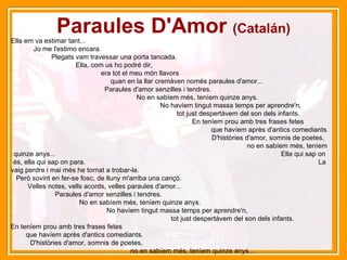 Paraules D'Amor  (Catalán) Ella em va estimar tant...  Jo me l'estimo encara.  Plegats vam travessar una porta tancada.  Ella, com us ho podré dir,  era tot el meu món llavors  quan en la llar cremàven només paraules d'amor...  Paraules d'amor senzilles i tendres.  No en sabíem més, teníem quinze anys.  No havíem tingut massa temps per aprendre'n,  tot just despertàvem del son dels infants.  En teníem prou amb tres frases fetes  que havíem après d'antics comediants.  D'històries d'amor, somnis de poetes,  no en sabíem més, teníem quinze anys...  Ella qui sap on és, ella qui sap on para.  La vaig perdre i mai més he tornat a trobar-la.  Però sovint en fer-se fosc, de lluny m'arriba una cançó.  Velles notes, vells acords, velles paraules d'amor...  Paraules d'amor senzilles i tendres.  No en sabíem més, teníem quinze anys.  No havíem tingut massa temps per aprendre'n,  tot just despertàvem del son dels infants.  En teníem prou amb tres frases fetes  que havíem après d'antics comediants.  D'històries d'amor, somnis de poetes,  no en sabíem més, teníem quinze anys... 