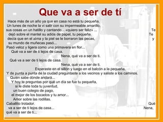 Que va a ser de tí Hace más de un año ya que en casa no está tu pequeña.  Un lunes de noche la vi salir con su impermeable amarillo,  sus cosas en un hatillo y cantando... «quiero ser feliz» ...  Te dejó sobre el mantel su adiós de papel, tu pequeña.  Te decía que en el alma y la piel se le borraron las pecas,  y su mundo de muñecas pasó...  Pasó veloz y ligera como una primavera en flor...  Qué va a ser de ti lejos de casa.  Nena, qué va a ser de ti. Qué va a ser de ti lejos de casa.  Nena, qué va a ser de ti. Esperaste en el sillón y luego en el balcón a la pequeña.  Y de punta a punta de la ciudad preguntaste a los vecinos y saliste a los caminos.  Quién sabe dónde andará...  Y hoy te preguntas por qué un día se fue tu pequeña,  si le diste toda tu juventud,  un buen colegio de pago,  el mejor de los bocados y tu amor...  Amor sobre las rodillas.  Caballito trotador.  Qué va a ser de ti lejos de casa...  Nena, qué va a ser de ti...   