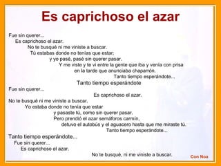 Es caprichoso el azar Fue sin querer...  Es caprichoso el azar.  No te busqué ni me viniste a buscar.  Tú estabas donde no tenías que estar;  y yo pasé, pasé sin querer pasar.  Y me viste y te vi entre la gente que iba y venía con prisa  en la tarde que anunciaba chaparrón.  Tanto tiempo esperándote... Tanto tiempo esperándote   Fue sin querer...  Es caprichoso el azar.  No te busqué ni me viniste a buscar.  Yo estaba donde no tenía que estar  y pasaste tú, como sin querer pasar.  Pero prendió el azar semáforos carmín,  detuvo el autobús y el aguacero hasta que me miraste tú.  Tanto tiempo esperándote...  Tanto tiempo esperándote...   Fue sin querer...  Es caprichoso el azar.  No te busqué, ni me viniste a buscar. Con Noa 