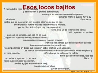 Esos locos bajitos A menudo los hijos se nos parecen,  y así nos dan la primera satisfacción;  ésos que se menean con nuestros gestos,  echando mano a cuanto hay a su alrededor.  Esos locos bajitos que se incorporan con los ojos abiertos de par en par,  sin respeto al horario ni a las costumbres y a los que,  por su bien, (dicen) que hay que domesticar.  Niño, deja ya de joder con la pelota.  Niño, que eso no se dice, que eso no se hace, que eso no se toca.  Cargan con nuestros dioses y nuestro idioma,  con nuestros rencores y nuestro porvenir.  Por eso nos parece que son de goma y que les bastan nuestros cuentos para dormir.  Nos empeñamos en dirigir sus vidas sin saber el oficio y sin vocación.  Les vamos trasmitiendo nuestras frustraciones con la leche templada y en cada canción.  Niño, deja ya de joder con la pelota.  Niño, que eso no se dice, que eso no se hace, que eso no se toca.  Nada ni nadie puede impedir que sufran,  que las agujas avancen en el reloj,  que decidan por ellos,  que se equivoquen,  que crezcan y que un día nos digan adiós. 