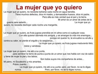La mujer que yo quiero La mujer que yo quiero, no necesita bañarse cada noche en agua bendita.  Tiene muchos defectos, dice mi madre, y demasiados huesos, dice mi padre.  Pero ella es más verdad que el pan y la tierra.  Mi amor es un amor de antes de la guerra para saberlo...  La mujer que yo quiero, no necesita deshojar cada noche una margarita.  La mujer que yo quiero, es fruta jugosa prendida en mi alma como si cualquier cosa.  Con ella quieren dármela mis amigos, y se amargan la vida mis enemigos...  porque sin querer tú, te envuelve su arrullo y contra su calor, se pierde el orgullo y la vergüenza...  La mujer que yo quiero, es fruta jugosa madurando feliz, dulce y vanidosa.  La mujer que yo quiero, me ató a su yunta,  para sembrar la tierra de punta a punta de un amor que nos habla con voz de sabio y tiene de mujer la piel y los labios.  Son todos suyos mis compañeros de antes... Mi perro, mi Escalectric y mis amantes.  Pobre Juanito...  La mujer que yo quiero, me ató a su yunta: pero, por favor, no se lo digas nunca.  Pero, por favor, no se lo digas nunca... 