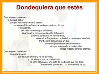 Dondequiera que estés Dondequiera que estés,  te gustará saber  que por flaca que fuese la vereda  no malvendí tu pañuelo de seda por un trozo de pan  y que jamás,  por más cansado que estuviese,  abandoné tu recuerdo a la orilla del camino  y por fría que fuera mi noche triste,  no eché al fuego ni uno solo de los besos que me diste.  Por ti, por ti brilló mi sol un día  y cuando pienso en ti brilla de nuevo  sin que lo empañe la melancolía  de los fugaces amores eternos.  Dondequiera que estés  te gustará saber  que te pude olvidar y no he querido,  y por fría que sea mi noche triste  no echo al fuego ni uno solo de los besos que me diste.  Dondequiera que estés.... si te acuerdas de mi. 