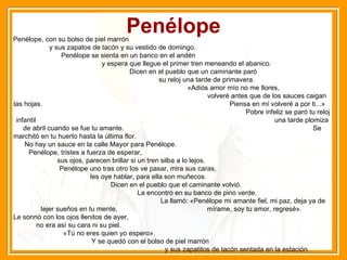 Penélope Penélope, con su bolso de piel marrón  y sus zapatos de tacón y su vestido de domingo.  Penélope se sienta en un banco en el andén  y espera que llegue el primer tren meneando el abanico.  Dicen en el pueblo que un caminante paró  su reloj una tarde de primavera.  «Adiós amor mío no me llores,  volveré antes que de los sauces caigan las hojas.  Piensa en mí volveré a por ti...»  Pobre infeliz se paró tu reloj infantil  una tarde plomiza de abril cuando se fue tu amante.  Se marchitó en tu huerto hasta la última flor.  No hay un sauce en la calle Mayor para Penélope.  Penélope, tristes a fuerza de esperar,  sus ojos, parecen brillar si un tren silba a lo lejos.  Penélope uno tras otro los ve pasar, mira sus caras,  les oye hablar, para ella son muñecos.  Dicen en el pueblo que el caminante volvió.  La encontró en su banco de pino verde.  La llamó: «Penélope mi amante fiel, mi paz, deja ya de tejer sueños en tu mente,  mírame, soy tu amor, regresé».  Le sonrió con los ojos llenitos de ayer,  no era así su cara ni su piel.  «Tú no eres quien yo espero».  Y se quedó con el bolso de piel marrón  y sus zapatitos de tacón sentada en la estación. 