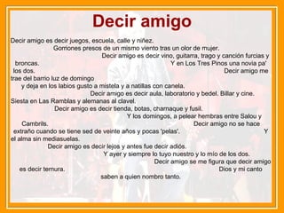 Decir amigo Decir amigo es decir juegos, escuela, calle y niñez.  Gorriones presos de un mismo viento tras un olor de mujer.  Decir amigo es decir vino, guitarra, trago y canción furcias y broncas.  Y en Los Tres Pinos una novia pa' los dos.  Decir amigo me trae del barrio luz de domingo  y deja en los labios gusto a mistela y a natillas con canela.  Decir amigo es decir aula, laboratorio y bedel. Billar y cine.  Siesta en Las Ramblas y alemanas al clavel.  Decir amigo es decir tienda, botas, charnaque y fusil.  Y los domingos, a pelear hembras entre Salou y Cambrils.  Decir amigo no se hace extraño cuando se tiene sed de veinte años y pocas 'pelas'.  Y el alma sin mediasuelas.  Decir amigo es decir lejos y antes fue decir adiós.  Y ayer y siempre lo tuyo nuestro y lo mío de los dos.  Decir amigo se me figura que decir amigo es decir ternura.  Dios y mi canto saben a quien nombro tanto. 