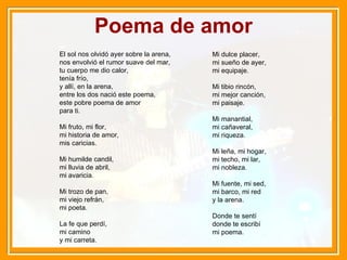 Poema de amor El sol nos olvidó ayer sobre la arena, nos envolvió el rumor suave del mar, tu cuerpo me dio calor, tenía frío, y allí, en la arena, entre los dos nació este poema, este pobre poema de amor para ti. Mi fruto, mi flor, mi historia de amor, mis caricias. Mi humilde candil, mi lluvia de abril, mi avaricia. Mi trozo de pan, mi viejo refrán, mi poeta. La fe que perdí, mi camino y mi carreta. Mi dulce placer, mi sueño de ayer, mi equipaje. Mi tibio rincón, mi mejor canción, mi paisaje. Mi manantial, mi cañaveral, mi riqueza. Mi leña, mi hogar, mi techo, mi lar, mi nobleza. Mi fuente, mi sed, mi barco, mi red y la arena. Donde te sentí donde te escribí mi poema.  