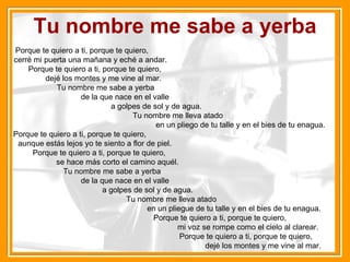Tu nombre me sabe a yerba Porque te quiero a ti, porque te quiero,  cerré mi puerta una mañana y eché a andar.  Porque te quiero a ti, porque te quiero,  dejé los montes y me vine al mar.  Tu nombre me sabe a yerba  de la que nace en el valle  a golpes de sol y de agua.  Tu nombre me lleva atado  en un pliego de tu talle y en el bies de tu enagua.  Porque te quiero a ti, porque te quiero,  aunque estás lejos yo te siento a flor de piel.  Porque te quiero a ti, porque te quiero,  se hace más corto el camino aquél.  Tu nombre me sabe a yerba  de la que nace en el valle  a golpes de sol y de agua.  Tu nombre me lleva atado  en un pliegue de tu talle y en el bies de tu enagua.  Porque te quiero a ti, porque te quiero,  mi voz se rompe como el cielo al clarear.  Porque te quiero a ti, porque te quiero,  dejé los montes y me vine al mar. 