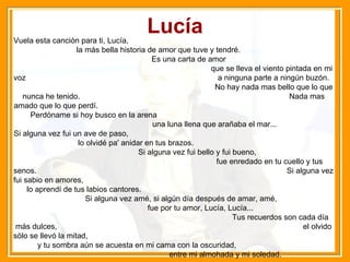 Lucía Vuela esta canción para ti, Lucía,  la más bella historia de amor que tuve y tendré.  Es una carta de amor  que se lleva el viento pintada en mi voz  a ninguna parte a ningún buzón.  No hay nada mas bello que lo que nunca he tenido.  Nada mas amado que lo que perdí.  Perdóname si hoy busco en la arena  una luna llena que arañaba el mar...  Si alguna vez fui un ave de paso,  lo olvidé pa' anidar en tus brazos.  Si alguna vez fui bello y fui bueno,  fue enredado en tu cuello y tus senos.  Si alguna vez fui sabio en amores,  lo aprendí de tus labios cantores.  Si alguna vez amé, si algún día después de amar, amé,  fue por tu amor, Lucía, Lucía...  Tus recuerdos son cada día más dulces,  el olvido sólo se llevó la mitad,  y tu sombra aún se acuesta en mi cama con la oscuridad,  entre mi almohada y mi soledad. 