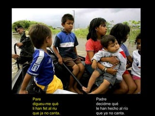 Pare                Padre
digueu-me què       decidme qué
li han fet al riu   le han hecho al río
que ja no canta.    que ya no canta.
 