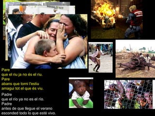 Pare
que el riu ja no és el riu.
Pare
abans que torni l'estiu
amagui tot el que és viu.
Padre
que el río ya no es el río.
Padre
antes de que llegue el verano
esconded todo lo que esté vivo.
 