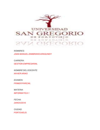 NOMBRES:
JOAN MANUEL ZAMBRANO ARAGUNDY
CARRERA:
GESTION EMPRESARIAL
NOMBRE DEL DOCENTE:
XAVIER ARIAS
EXAMEN:
PRIMER PARCIAL
MATERIA:
IMFORMATICA 1
FECHA:
24/NOV/2016
CIUDAD:
PORTOVIEJO.
 