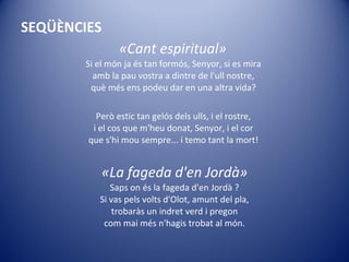 SEQÜÈNCIES «Cant espiritual»   Si el món ja és tan formós, Senyor, si es mira  amb la pau vostra a dintre de l'ull nostre,  què més ens podeu dar en una altra vida?  Però estic tan gelós dels ulls, i el rostre,  i el cos que m'heu donat, Senyor, i el cor  que s'hi mou sempre... i temo tant la mort!  «La fageda d'en Jordà» Saps on és la fageda d'en Jordà ? Si vas pels volts d'Olot, amunt del pla, trobaràs un indret verd i pregon com mai més n'hagis trobat al món. 