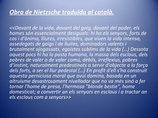 Obra de Nietzsche traduïda al català. <<Davant de la vida, davant del goig, davant del poder, els homes són essencialment desiguals: hi ha els senyors, forts de cos i d'ànima, lliures, irresistibles, que viuen la vida intensa, assedegats de goigs i de lluites, dominadors valents i brutalment ajogassats, egoistes sublims de la vida (…) Dessota aquest pocs hi ha la pasta humana, la massa dels esclaus, dels pobres de valer o de valer comú, dèbils, irreflexius, pobres d'instint, naturalment predestinats a servir d'objecte a la força dels forts, a ser el llur pedestal (…) En profit d'ell s'ha construït aquesta perniciosa moral que avui domina, basada en un altruisme desastrosament nivellador que no va més sinó a fer tornar l'home de presa, l'hermosa "blonde bestie", home domesticat; a convertir an els senyors en esclaus i a tractar an els esclaus com a senyors>> 