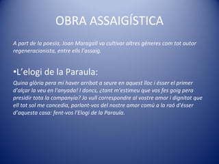 OBRA ASSAIGÍSTICA A part de la poesia, Joan Maragall va cultivar altres gèneres com tot autor regeneracionista, entre ells l’assaig.  L’elogi de la Paraula: Quina glòria pera mi haver arribat a seure en aquest lloc i ésser el primer d'alçar la veu en l'anyada! I doncs, ¿tant m'estimeu que vos fes goig pera presidir tota la companyia? Jo vull correspondre al vostre amor i dignitat que ell tot sol me concedia, parlant-vos del nostre amor comú a la raó d'ésser d’aquesta casa: fent-vos l'Elogi de la Paraula.  